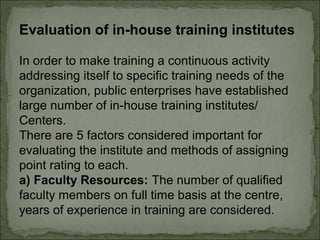 Evaluation of in-house training institutes 
In order to make training a continuous activity 
addressing itself to specific training needs of the 
organization, public enterprises have established 
large number of in-house training institutes/ 
Centers. 
There are 5 factors considered important for 
evaluating the institute and methods of assigning 
point rating to each. 
a) Faculty Resources: The number of qualified 
faculty members on full time basis at the centre, 
years of experience in training are considered. 
 