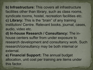 b) Infrastructure: This covers all infrastructure 
facilities other than library, such as class rooms, 
syndicate rooms, hostel, recreation facilities etc. 
c) Library: This is the “brain” of any training 
institution/ Centre. Relevant books, journal, cases, 
audio, video etc. 
d) In-house Research / Consultancy: The in-house 
centers suffer from under exposure to 
research development and consultancy work. Such 
research/consultancy may be both internal or 
external. 
e) Financial Support: The annual budget 
allocation, unit cost per training are items under 
this factor. 
 