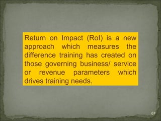 67 
Return on Impact (RoI) is a new 
approach which measures the 
difference training has created on 
those governing business/ service 
or revenue parameters which 
drives training needs. 
 