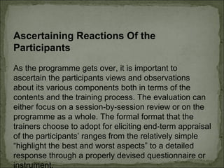 Ascertaining Reactions Of the 
Participants 
As the programme gets over, it is important to 
ascertain the participants views and observations 
about its various components both in terms of the 
contents and the training process. The evaluation can 
either focus on a session-by-session review or on the 
programme as a whole. The formal format that the 
trainers choose to adopt for eliciting end-term appraisal 
of the participants’ ranges from the relatively simple 
“highlight the best and worst aspects” to a detailed 
response through a properly devised questionnaire or 
instrument. 
 