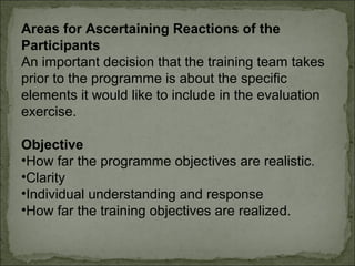 Areas for Ascertaining Reactions of the 
Participants 
An important decision that the training team takes 
prior to the programme is about the specific 
elements it would like to include in the evaluation 
exercise. 
Objective 
•How far the programme objectives are realistic. 
•Clarity 
•Individual understanding and response 
•How far the training objectives are realized. 
 