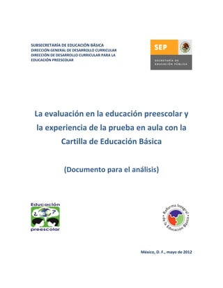 SUBSECRETARÍA DE EDUCACIÓN BÁSICA
DIRECCIÓN GENERAL DE DESARROLLO CURRICULAR
DIRECCIÓN DE DESARROLLO CURRICULAR PARA LA
EDUCACIÓN PREESCOLAR




 La evaluación en la educación preescolar y
  la experiencia de la prueba en aula con la
              Cartilla de Educación Básica


                (Documento para el análisis)




                                             México, D. F., mayo de 2012
 