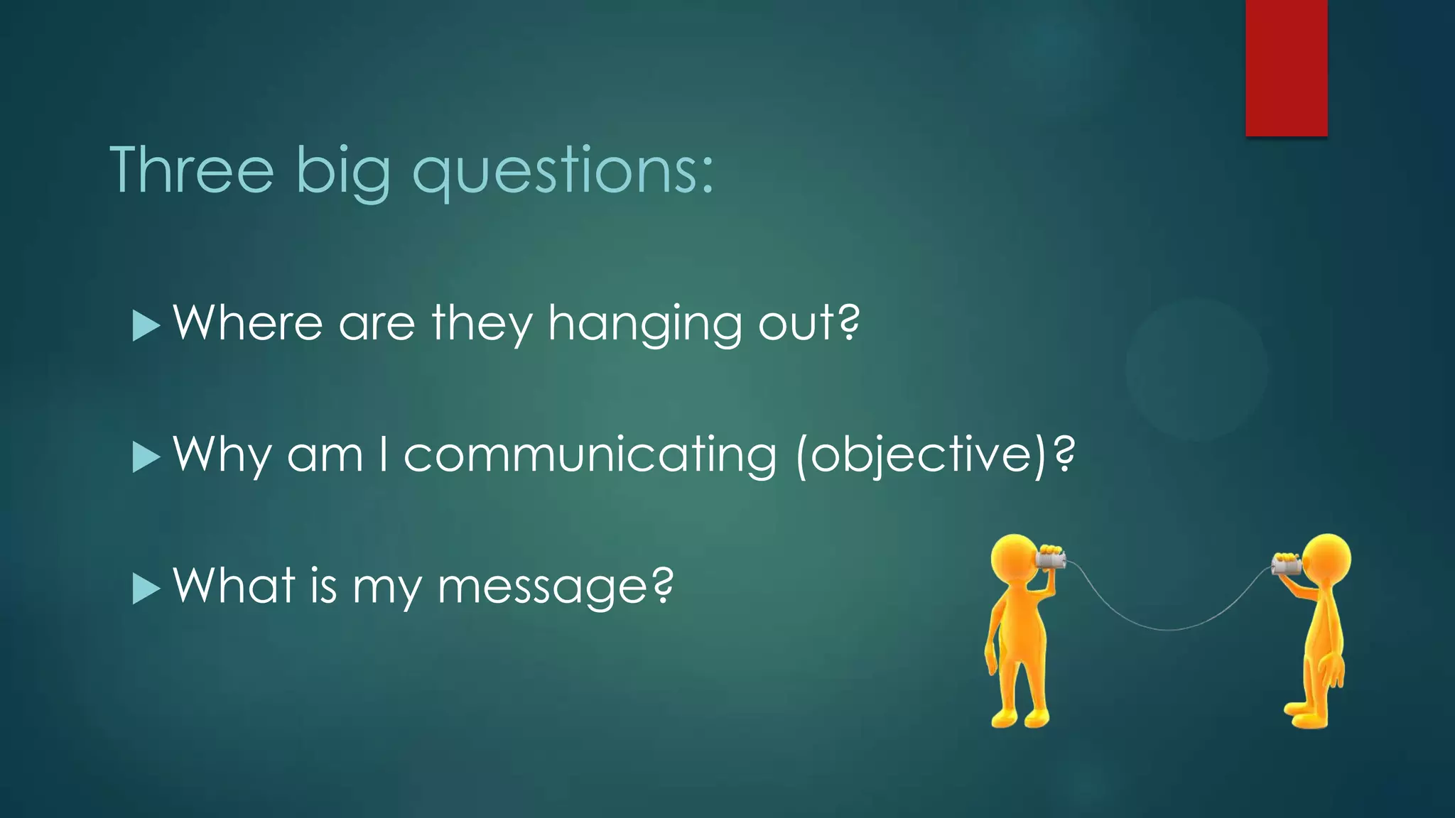 Three big questions:
 Where are they hanging out?
 Why am I communicating (objective)?
 What is my message?
 
