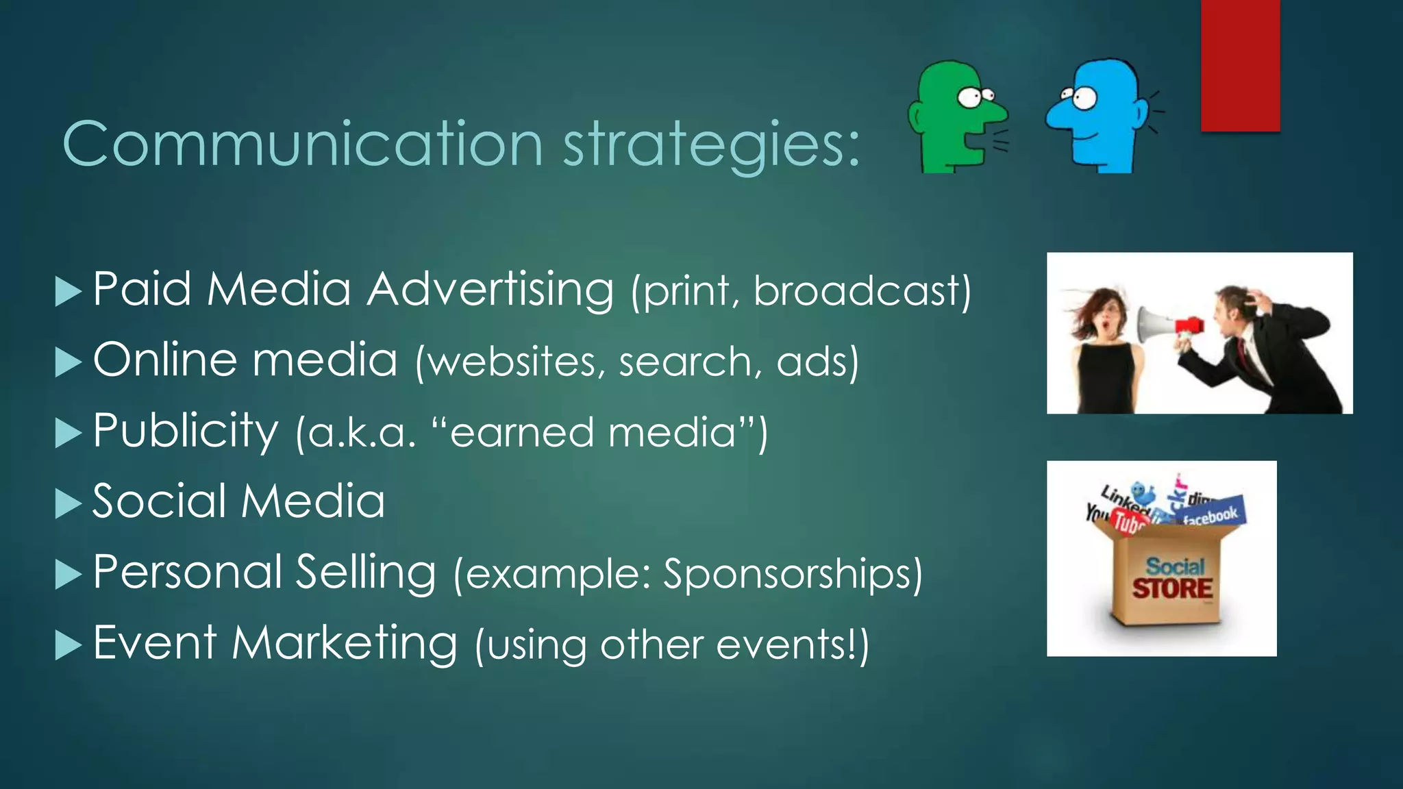 Communication strategies:
 Paid Media Advertising (print, broadcast)
 Online media (websites, search, ads)
 Publicity (a.k.a. “earned media”)
 Social Media
 Personal Selling (example: Sponsorships)
 Event Marketing (using other events!)
 
