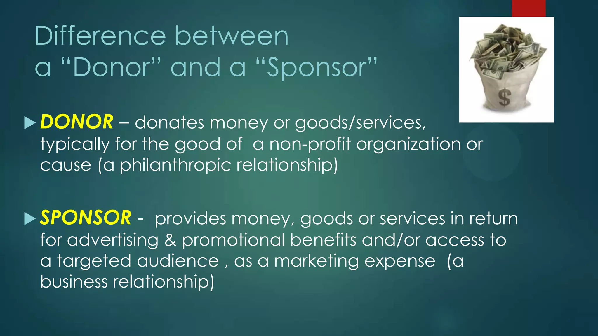  DONOR – donates money or goods/services,
typically for the good of a non-profit organization or
cause (a philanthropic relationship)
 SPONSOR - provides money, goods or services in return
for advertising & promotional benefits and/or access to
a targeted audience , as a marketing expense (a
business relationship)
Difference between
a “Donor” and a “Sponsor”
 