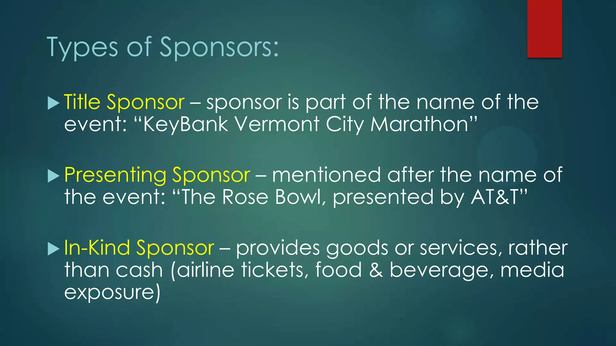 Types of Sponsors:
 Title Sponsor – sponsor is part of the name of the
event: “KeyBank Vermont City Marathon”
 Presenting Sponsor – mentioned after the name of
the event: “The Rose Bowl, presented by AT&T”
 In-Kind Sponsor – provides goods or services, rather
than cash (airline tickets, food & beverage, media
exposure)
 