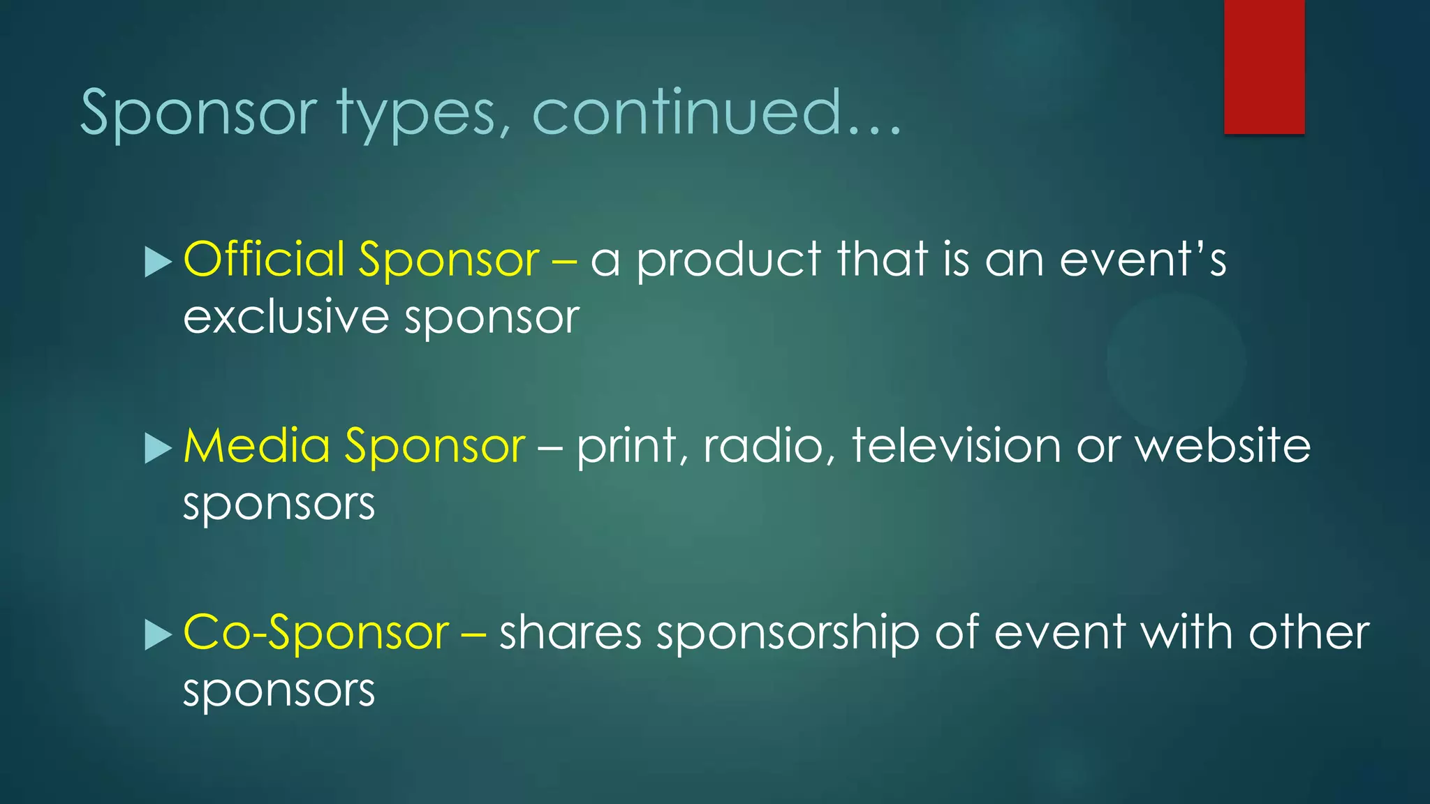 Sponsor types, continued…
 Official Sponsor – a product that is an event’s
exclusive sponsor
 Media Sponsor – print, radio, television or website
sponsors
 Co-Sponsor – shares sponsorship of event with other
sponsors
 