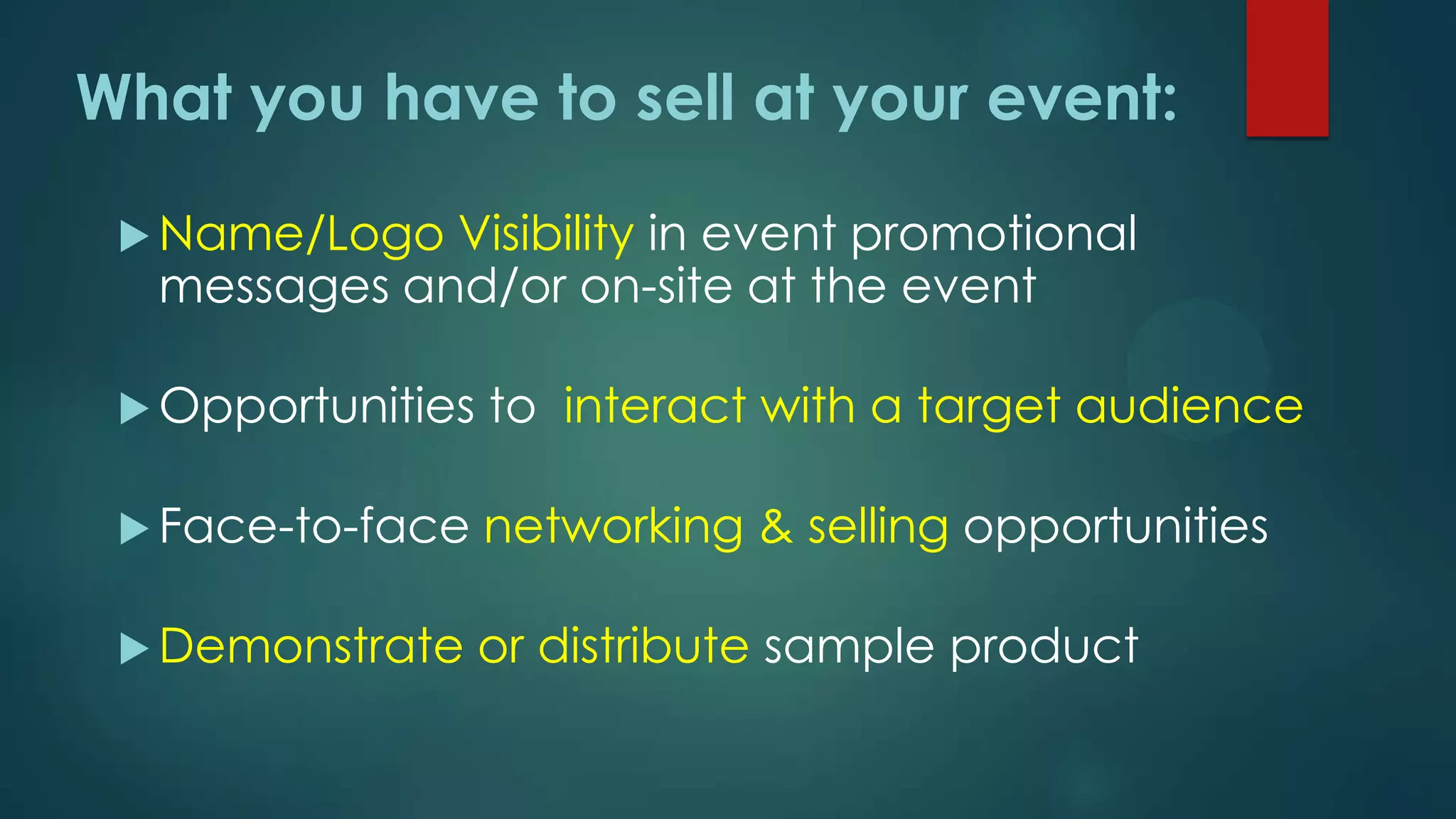  Name/Logo Visibility in event promotional
messages and/or on-site at the event
 Opportunities to interact with a target audience
 Face-to-face networking & selling opportunities
 Demonstrate or distribute sample product
What you have to sell at your event:
 