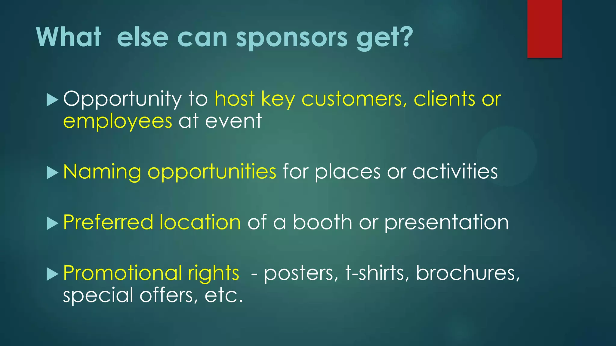  Opportunity to host key customers, clients or
employees at event
 Naming opportunities for places or activities
 Preferred location of a booth or presentation
 Promotional rights - posters, t-shirts, brochures,
special offers, etc.
What else can sponsors get?
 