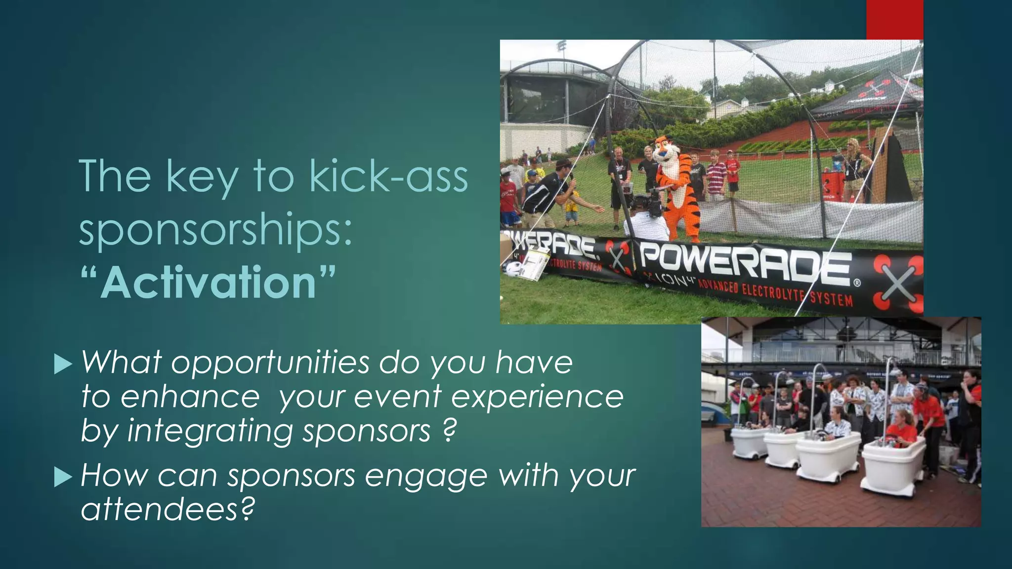 The key to kick-ass
sponsorships:
“Activation”
 What opportunities do you have
to enhance your event experience
by integrating sponsors ?
 How can sponsors engage with your
attendees?
 