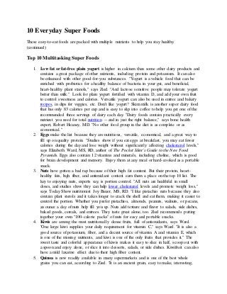 10 Everyday Super Foods
These easy-to-eat foods are packed with multiple nutrients to help you stay healthy.
(continued)
Top 10 Multitasking Super Foods
1. Low fat or fat-free plain yogurt is higher in calcium than some other dairy products and
contains a great package of other nutrients, including protein and potassium. It can also
be enhanced with other good-for-you substances. "Yogurt is a vehicle food that can be
enriched with probiotics for a healthy balance of bacteria in your gut, and beneficial,
heart-healthy plant stanols," says Zied. "And lactose sensitive people may tolerate yogurt
better than milk." Look for plain yogurt fortified with vitamin D, and add your own fruit
to control sweetness and calories. Versatile yogurt can also be used in entree and bakery
recipes, in dips for veggies, etc. Don't like yogurt? Skim milk is another super dairy food
that has only 83 calories per cup and is easy to slip into coffee to help you get one of the
recommended three servings of dairy each day. "Dairy foods contain practically every
nutrient you need for total nutrition -- and in just the right balance," says bone health
expert, Robert Heaney, MD. "No other food group in the diet is as complete or as
economical."
2. Eggs make the list because they are nutritious, versatile, economical, and a great way to
fill up on quality protein. "Studies show if you eat eggs at breakfast, you may eat fewer
calories during the day and lose weight without significantly affecting cholesterol levels,"
says Elizabeth Ward, MS, RD, author of The Pocket Idiot's Guide to the New Food
Pyramids. Eggs also contain 12 vitamins and minerals, including choline, which is good
for brain development and memory. Enjoy them at any meal or hard-cooked as a portable
snack.
3. Nuts have gotten a bad rap because of their high fat content. But their protein, heart-
healthy fats, high fiber, and antioxidant content earn them a place on the top 10 list. The
key to enjoying nuts, experts say, is portion control. "All nuts are healthful in small
doses, and studies show they can help lower cholesterol levels and promote weight loss,"
says Today Show nutritionist Joy Bauer, MS, RD. "I like pistachio nuts because they also
contain plant sterols and it takes longer to crack the shell and eat them, making it easier to
control the portion. Whether you prefer pistachios, almonds, peanuts, walnuts, or pecans,
an ounce a day of nuts help fill you up. Nuts add texture and flavor to salads, side dishes,
baked goods, cereals, and entrees. They taste great alone, too. Zied recommends putting
together your own "100-calorie packs" of nuts for easy and portable snacks.
4. Kiwis are among the most nutritionally dense fruits, full of antioxidants, says Ward.
"One large kiwi supplies your daily requirement for vitamin C," says Ward. "It is also a
good source of potassium, fiber, and a decent source of vitamin A and vitamin E, which
is one of the missing nutrients, and kiwi is one of the only fruits that provides it." The
sweet taste and colorful appearance of kiwis makes it easy to slice in half, scoop out with
a spoon and enjoy alone, or slice it into desserts, salads, or side dishes. Kiwifruit can also
have a mild laxative effect due to their high fiber content.
5. Quinoa is now readily available in many supermarkets and is one of the best whole
grains you can eat, according to Zied. "It is an ancient grain, easy to make, interesting,
 