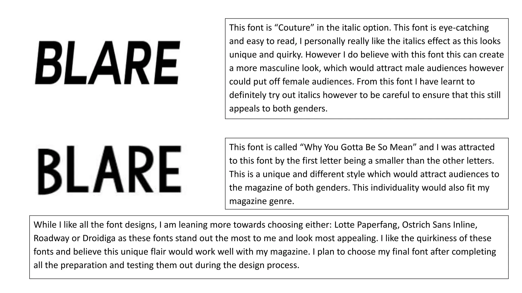 This font is “Couture” in the italic option. This font is eye-catching
and easy to read, I personally really like the italics effect as this looks
unique and quirky. However I do believe with this font this can create
a more masculine look, which would attract male audiences however
could put off female audiences. From this font I have learnt to
definitely try out italics however to be careful to ensure that this still
appeals to both genders.
This font is called “Why You Gotta Be So Mean” and I was attracted
to this font by the first letter being a smaller than the other letters.
This is a unique and different style which would attract audiences to
the magazine of both genders. This individuality would also fit my
magazine genre.
While I like all the font designs, I am leaning more towards choosing either: Lotte Paperfang, Ostrich Sans Inline,
Roadway or Droidiga as these fonts stand out the most to me and look most appealing. I like the quirkiness of these
fonts and believe this unique flair would work well with my magazine. I plan to choose my final font after completing
all the preparation and testing them out during the design process.
 