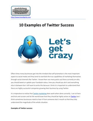 http://www.brandignity.com




           10 Examples of Twitter Success




Often times many businesses get into the mindset that self-promotion is the most important
aspect to social media and they tend to overlook the true capabilities of marketing themselves
through social channels like Twitter. I know there are many posts out there currently on why
you should tweet or update your Facebook status, how you should you do it and everything
else in between but I still want to write this because I think it is important to understand that
there are highly successful companies growing their business by using Twitter.

It is imperative to realize that Twitter marketing does work when done correctly. I can sit here
and kick and scream and let the world know that they should be highly active on Twitter but I
think sometimes businesses need to hear it from someone else’s mouth so that they fully
understand the magnitude of the whole situation.


Examples of Twitter success:
 