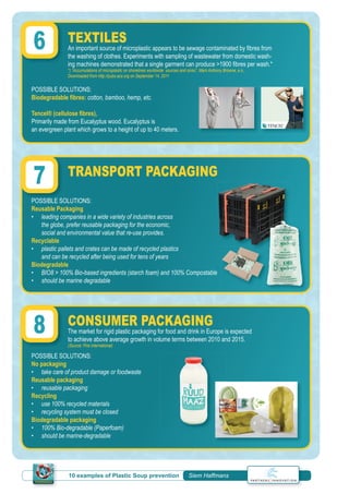 10 examples of Plastic Soup prevention | Siem Haffmans
TEXTILES
An important source of microplastic appears to be sewage contaminated by ﬁbres from
the washing of clothes. Experiments with sampling of wastewater from domestic wash-
ing machines demonstrated that a single garment can produce >1900 ﬁbres per wash.*
*) “Accumulations of microplastic on shorelines worldwide: sources and sinks”, Mark Anthony Browne, e.o.,
Downloaded from http://pubs.acs.org on September 14, 2011
TRANSPORT PACKAGING
CONSUMER PACKAGING
The market for rigid plastic packaging for food and drink in Europe is expected
to achieve above average growth in volume terms between 2010 and 2015.
(Source: Pira International)
POSSIBLE SOLUTIONS:
Biodegradable ﬁbres: cotton, bamboo, hemp, etc.
Tencel® (cellulose ﬁbres),
Primarily made from Eucalyptus wood. Eucalyptus is
an evergreen plant which grows to a height of up to 40 meters.
POSSIBLE SOLUTIONS:
Reusable Packaging
• leading companies in a wide variety of industries across
the globe, prefer reusable packaging for the economic,
social and environmental value that re-use provides.
Recyclable
• plastic pallets and crates can be made of recycled plastics
and can be recycled after being used for tens of years
Biodegradable
• BIO8 > 100% Bio-based ingredients (starch foam) and 100% Compostable
• should be marine degradable
POSSIBLE SOLUTIONS:
No packaging
• take care of product damage or foodwaste
Reusable packaging
• reusable packaging
Recycling
• use 100% recycled materials
• recycling system must be closed
Biodegradable packaging
• 100% Bio-degradable (Paperfoam)
• should be marine-degradable
6
POSSIBLE SOLUTIONS:
7
8
 