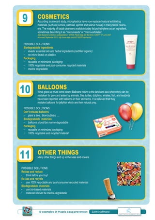 10 examples of Plastic Soup prevention | Siem Haffmans
COSMETICS
According to a recent study, microplastics have now replaced natural exfoliating
materials (such as pumice, oatmeal, apricot and walnut husks) in many facial cleans-
ers. The majority of facial cleansers available today list polyethylene as an ingredient,
sometimes describing it as “micro-beads” or “micro-exfoliates”
Slate Explainer article on biodegradation: “Will My Plastic Bag Still Be Here in 2507?” 27 June 2007
Accessed September 2010: http://www.slate.com/id/2169287/nav/navoa/
BALLOONS
What goes up must come down! Balloons return to the land and sea where they can be
mistaken for prey and eaten by animals. Sea turtles, dolphins, whales, ﬁsh, and seabirds
have been reported with balloons in their stomachs. It is believed that they
mistake balloons for jellyﬁsh which are their natural prey.
OTHER THINGS
Many other things end up in the seas and oceans
POSSIBLE SOLUTIONS:
Biodegradable ingredients
• Aveda: essential oils and herbal ingredients (certiﬁed organic)
• no micro-beads or plastics
Packaging
• reusable or minimized packaging
• 100% recyclable and post-consumer recycled materials
• marine degradable
POSSIBLE SOLUTIONS:
Don’t release balloons
• plant a tree, blow bubbles, …
Biodegradable materials
• balloons should be marine-degradable
Packaging
• reusable or minimized packaging
• 100% recyclable and recycled material
POSSIBLE SOLUTIONS:
Refuse and reduce
• think before you buy!
Re-use and recycle
• use 100% recyclable and post-consumer recycled materials
Biodegradable materials
• use bio-based materials
• materials should be marine-degradable
9
10
11
 