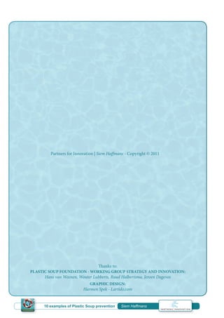 Partners for Innovation | Siem Haffmans - Copyright © 2011
Thanks to:
PLASTIC SOUP FOUNDATION - WORKING GROUP STRATEGY AND INNOVATION:
Hans van Weenen, Wouter Lubberts, Ruud Halbertsma, Jeroen Dagevos
GRAPHIC DESIGN:
Harmen Spek - Lartido.com
10 examples of Plastic Soup prevention | Siem Haffmans
 