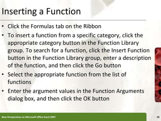 Inserting a Function
• Click the Formulas tab on the Ribbon
• To insert a function from a specific category, click the
appropriate category button in the Function Library
group. To search for a function, click the Insert Function
button in the Function Library group, enter a description
of the function, and then click the Go button
• Select the appropriate function from the list of
functions
• Enter the argument values in the Function Arguments
dialog box, and then click the OK button
New Perspectives on Microsoft Office Excel 2007 10
 