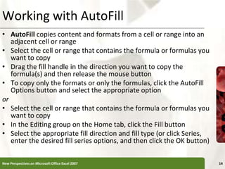 Working with AutoFill
• AutoFill copies content and formats from a cell or range into an
adjacent cell or range
• Select the cell or range that contains the formula or formulas you
want to copy
• Drag the fill handle in the direction you want to copy the
formula(s) and then release the mouse button
• To copy only the formats or only the formulas, click the AutoFill
Options button and select the appropriate option
or
• Select the cell or range that contains the formula or formulas you
want to copy
• In the Editing group on the Home tab, click the Fill button
• Select the appropriate fill direction and fill type (or click Series,
enter the desired fill series options, and then click the OK button)
New Perspectives on Microsoft Office Excel 2007 14
 