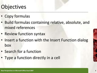 Objectives
• Copy formulas
• Build formulas containing relative, absolute, and
mixed references
• Review function syntax
• Insert a function with the Insert Function dialog
box
• Search for a function
• Type a function directly in a cell
New Perspectives on Microsoft Office Excel 2007 2
 