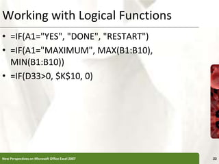 Working with Logical Functions
• =IF(A1="YES", "DONE", "RESTART")
• =IF(A1="MAXIMUM", MAX(B1:B10),
MIN(B1:B10))
• =IF(D33>0, $K$10, 0)
New Perspectives on Microsoft Office Excel 2007 22
 
