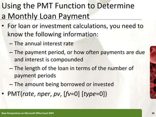Using the PMT Function to Determine
a Monthly Loan Payment
• For loan or investment calculations, you need to
know the following information:
– The annual interest rate
– The payment period, or how often payments are due
and interest is compounded
– The length of the loan in terms of the number of
payment periods
– The amount being borrowed or invested
• PMT(rate, nper, pv, [fv=0] [type=0])
New Perspectives on Microsoft Office Excel 2007 26
 