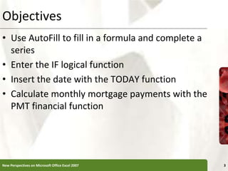 Objectives
• Use AutoFill to fill in a formula and complete a
series
• Enter the IF logical function
• Insert the date with the TODAY function
• Calculate monthly mortgage payments with the
PMT financial function
New Perspectives on Microsoft Office Excel 2007 3
 