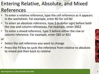 Entering Relative, Absolute, and Mixed
References
• To enter a relative reference, type the cell reference as it appears
in the worksheet. For example, enter B2 for cell B2
• To enter an absolute reference, type $ (a dollar sign) before both
the row and column references. For example, enter $B$2
• To enter a mixed reference, type $ before either the row or
column reference. For example, enter $B2 or B$2
or
• Select the cell reference you want to change
• Press the F4 key to cycle the reference from relative to absolute
to mixed and then back to relative
New Perspectives on Microsoft Office Excel 2007 7
 