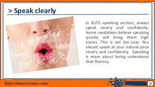 Jens Martensson
> Speak clearly
In IELTS speaking section, always
speak clearly and confidently.
Some candidates believe speaking
quickly will bring them high
scores. This is not the case. You
should speak at your natural pace
clearly and confidently. Speaking
is more about being understood
than fluency.
10https://meoverseas.com/
 