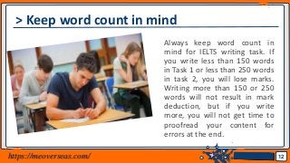 Jens Martensson
> Keep word count in mind
Always keep word count in
mind for IELTS writing task. If
you write less than 150 words
in Task 1 or less than 250 words
in task 2, you will lose marks.
Writing more than 150 or 250
words will not result in mark
deduction, but if you write
more, you will not get time to
proofread your content for
errors at the end.
12https://meoverseas.com/
 