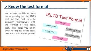 Jens Martensson
> Know the test format
We advise candidates who
are appearing for the IELTS
test for the first time to
acquaint themselves with
the format of the IELTS
test. This helps you know
what to expect in the IELTS
test and avoid any surprises.
3https://meoverseas.com/
 