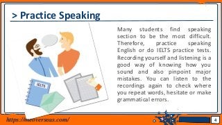 Jens Martensson
> Practice Speaking
Many students find speaking
section to be the most difficult.
Therefore, practice speaking
English or do IELTS practice tests.
Recording yourself and listening is a
good way of knowing how you
sound and also pinpoint major
mistakes. You can listen to the
recordings again to check where
you repeat words, hesitate or make
grammatical errors.
4https://meoverseas.com/
 