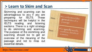 Jens Martensson
> Learn to Skim and Scan
Skimming and scanning can be
advantageous to you if you are
preparing for IELTS. These
techniques will be helpful in the
IELTS reading and listening
sections. There is a right strategy
to do skimming and scanning.
The purpose of the skimming and
scanning should be to get an
overview of the meaning of the
passage and not to miss out
essential details.
5https://meoverseas.com/
 