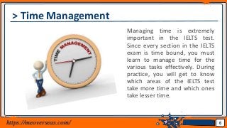 Jens Martensson
> Time Management
Managing time is extremely
important in the IELTS test.
Since every section in the IELTS
exam is time bound, you must
learn to manage time for the
various tasks effectively. During
practice, you will get to know
which areas of the IELTS test
take more time and which ones
take lesser time.
6https://meoverseas.com/
 