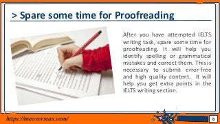 Jens Martensson
> Spare some time for Proofreading
After you have attempted IELTS
writing task, spare some time for
proofreading. It will help you
identify spelling or grammatical
mistakes and correct them. This is
necessary to submit error-free
and high quality content. It will
help you get extra points in the
IELTS writing section.
8https://meoverseas.com/
 