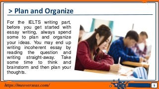 Jens Martensson
> Plan and Organize
For the IELTS writing part,
before you get started with
essay writing, always spend
some to plan and organize
your ideas. You may end up
writing incoherent essay by
reading the question and
writing straight-away. Take
some time to think and
brainstorm and then plan your
thoughts.
9https://meoverseas.com/
 