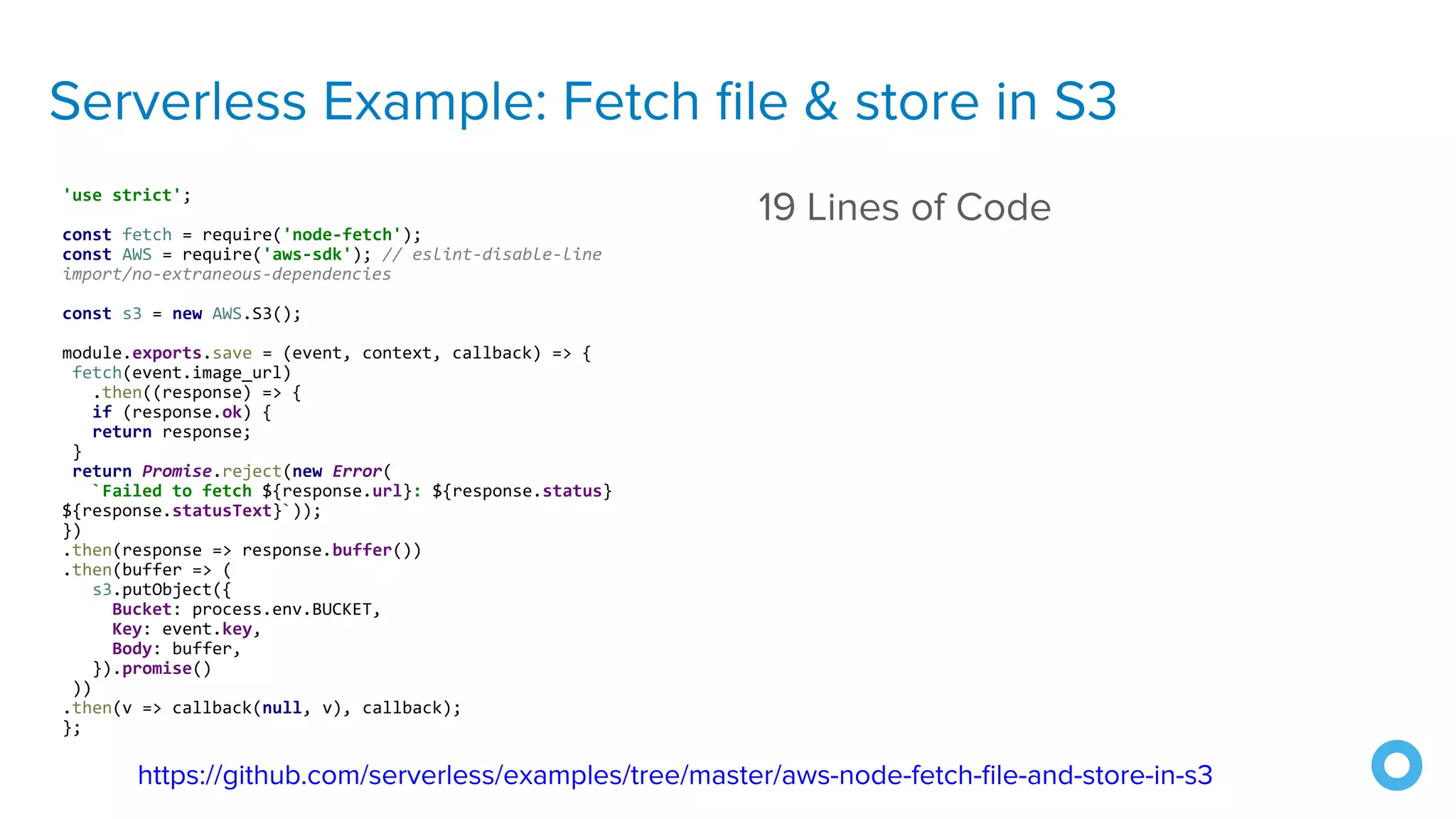 Serverless Example: Fetch ﬁle & store in S3
'use strict';
const fetch = require('node-fetch');
const AWS = require('aws-sdk'); // eslint-disable-line
import/no-extraneous-dependencies
const s3 = new AWS.S3();
module.exports.save = (event, context, callback) => {
fetch(event.image_url)
.then((response) => {
if (response.ok) {
return response;
}
return Promise.reject(new Error(
`Failed to fetch ${response.url}: ${response.status}
${response.statusText}`));
})
.then(response => response.buffer())
.then(buffer => (
s3.putObject({
Bucket: process.env.BUCKET,
Key: event.key,
Body: buffer,
}).promise()
))
.then(v => callback(null, v), callback);
};
19 Lines of Code
https://github.com/serverless/examples/tree/master/aws-node-fetch-ﬁle-and-store-in-s3
 