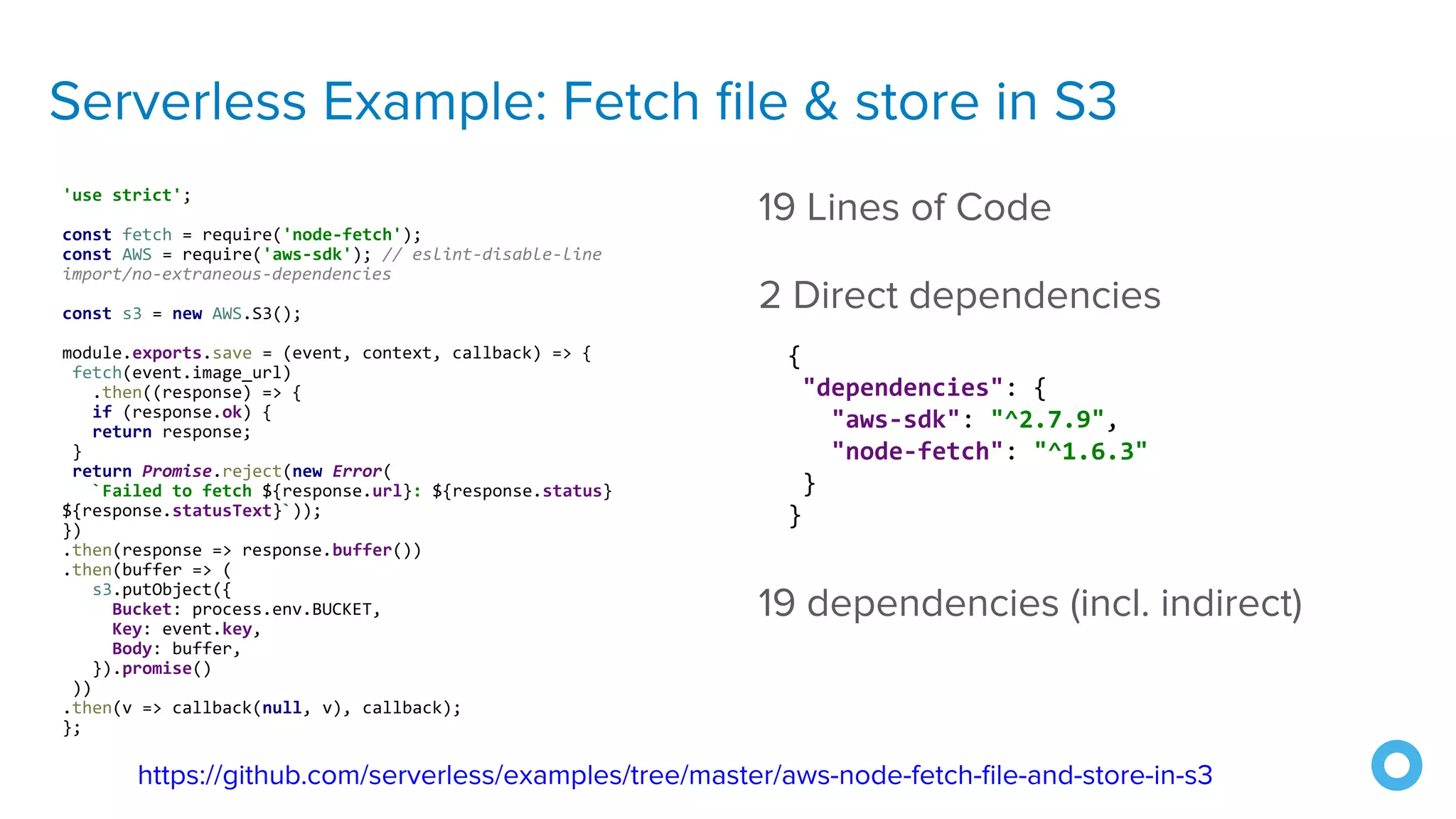 Serverless Example: Fetch ﬁle & store in S3
'use strict';
const fetch = require('node-fetch');
const AWS = require('aws-sdk'); // eslint-disable-line
import/no-extraneous-dependencies
const s3 = new AWS.S3();
module.exports.save = (event, context, callback) => {
fetch(event.image_url)
.then((response) => {
if (response.ok) {
return response;
}
return Promise.reject(new Error(
`Failed to fetch ${response.url}: ${response.status}
${response.statusText}`));
})
.then(response => response.buffer())
.then(buffer => (
s3.putObject({
Bucket: process.env.BUCKET,
Key: event.key,
Body: buffer,
}).promise()
))
.then(v => callback(null, v), callback);
};
19 Lines of Code
2 Direct dependencies
19 dependencies (incl. indirect)
https://github.com/serverless/examples/tree/master/aws-node-fetch-ﬁle-and-store-in-s3
{
"dependencies": {
"aws-sdk": "^2.7.9",
"node-fetch": "^1.6.3"
}
}
 
