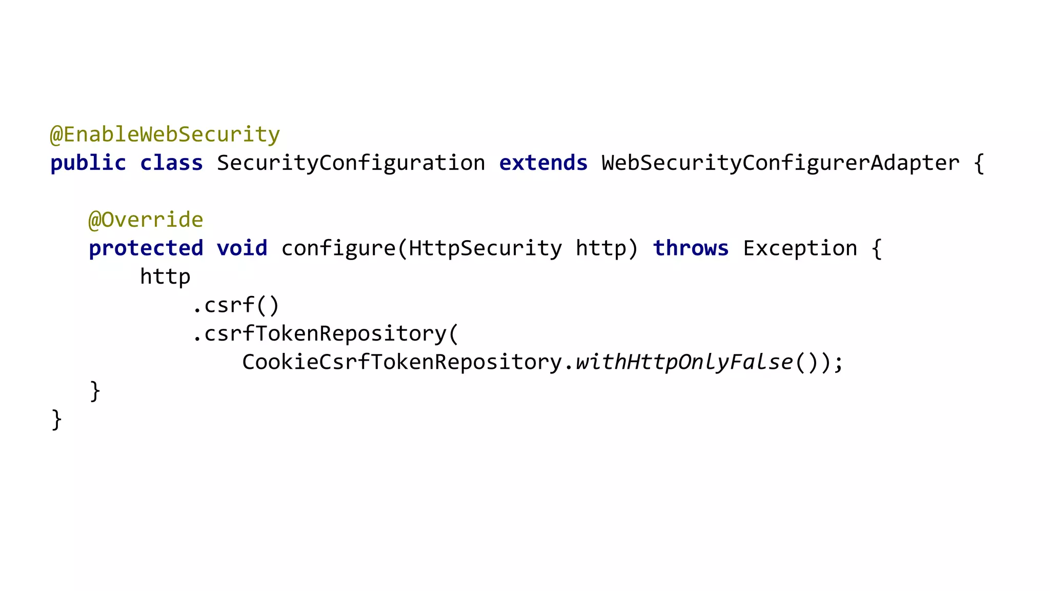 @EnableWebSecurity
public class SecurityConfiguration extends WebSecurityConfigurerAdapter {
@Override
protected void configure(HttpSecurity http) throws Exception {
http
.csrf()
.csrfTokenRepository(
CookieCsrfTokenRepository.withHttpOnlyFalse());
}
}
 