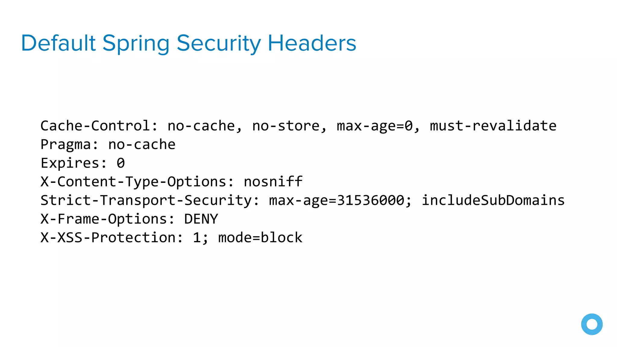 Default Spring Security Headers
Cache-Control: no-cache, no-store, max-age=0, must-revalidate
Pragma: no-cache
Expires: 0
X-Content-Type-Options: nosniff
Strict-Transport-Security: max-age=31536000; includeSubDomains
X-Frame-Options: DENY
X-XSS-Protection: 1; mode=block
 
