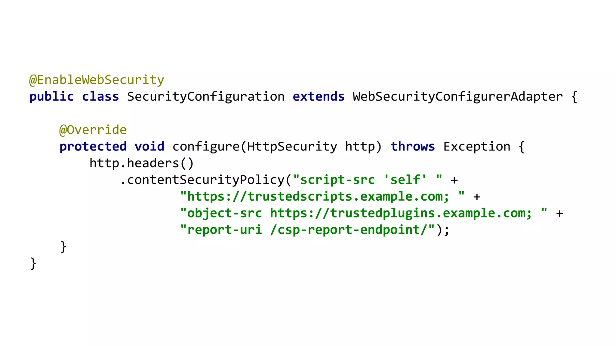 @EnableWebSecurity
public class SecurityConfiguration extends WebSecurityConfigurerAdapter {
@Override
protected void configure(HttpSecurity http) throws Exception {
http.headers()
.contentSecurityPolicy("script-src 'self' " +
"https://trustedscripts.example.com; " +
"object-src https://trustedplugins.example.com; " +
"report-uri /csp-report-endpoint/");
}
}
 