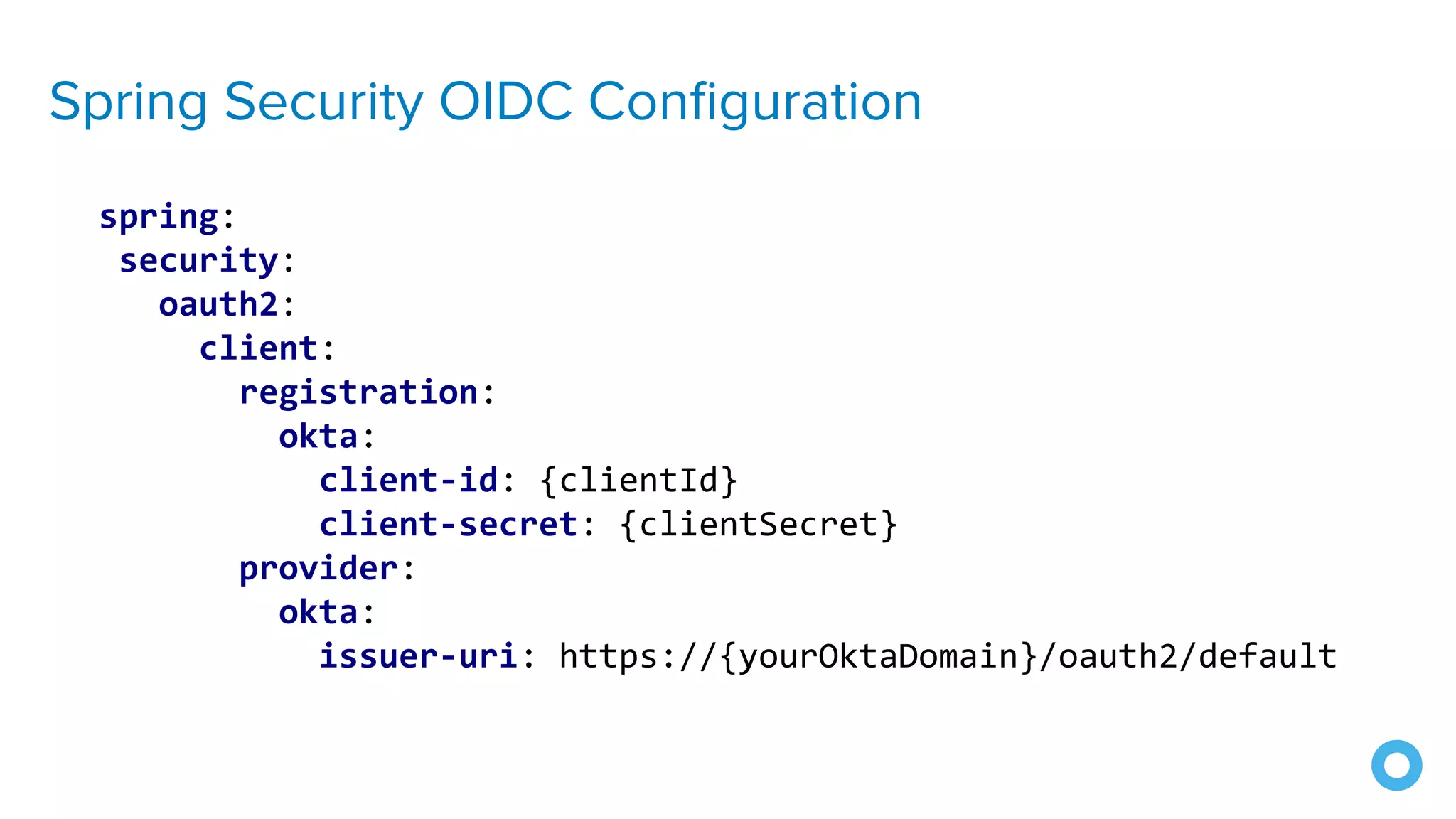 Spring Security OIDC Conﬁguration
spring:
security:
oauth2:
client:
registration:
okta:
client-id: {clientId}
client-secret: {clientSecret}
provider:
okta:
issuer-uri: https://{yourOktaDomain}/oauth2/default
 