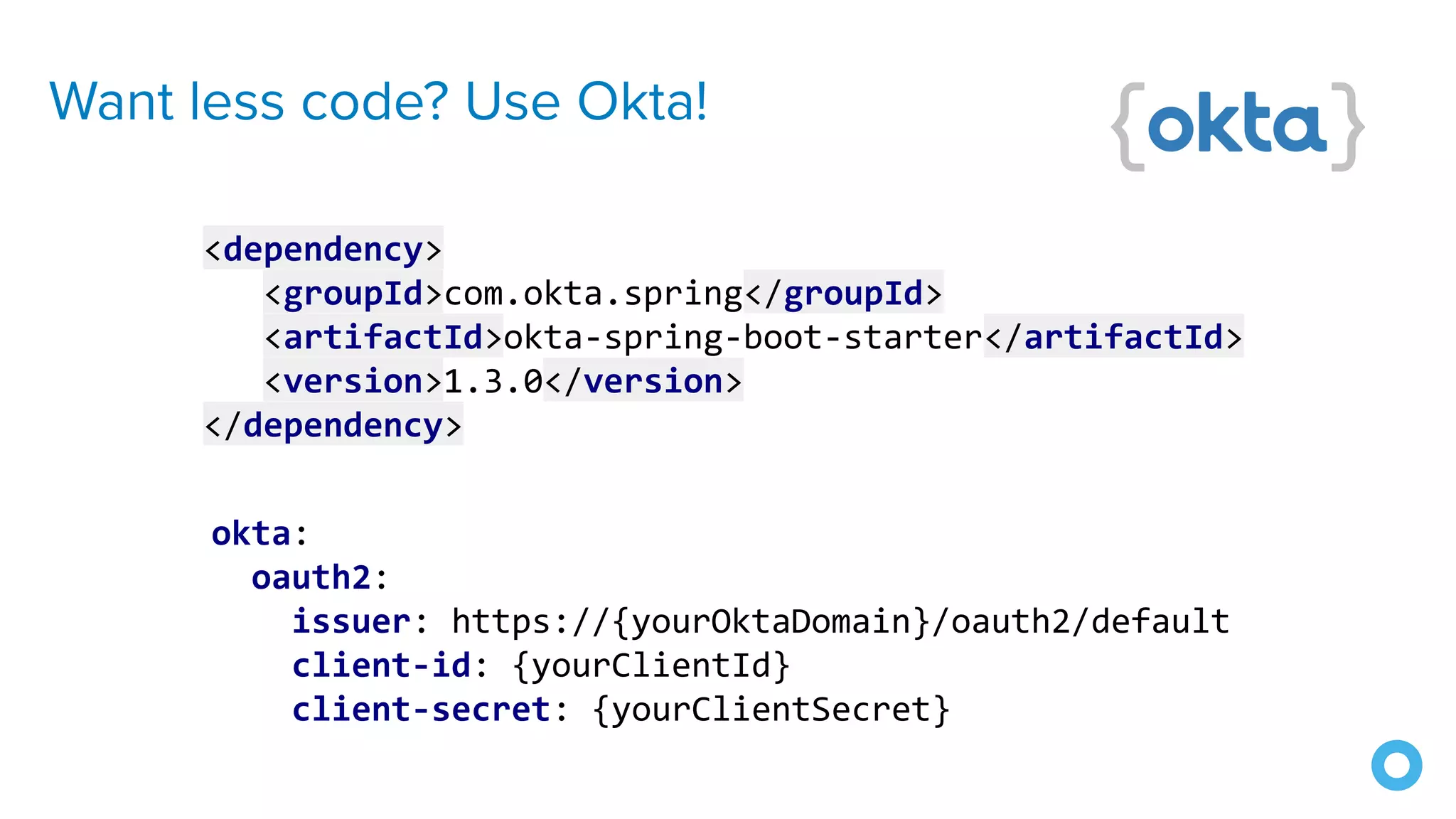 Want less code? Use Okta!
okta:
oauth2:
issuer: https://{yourOktaDomain}/oauth2/default
client-id: {yourClientId}
client-secret: {yourClientSecret}
<dependency>
<groupId>com.okta.spring</groupId>
<artifactId>okta-spring-boot-starter</artifactId>
<version>1.3.0</version>
</dependency>
 
