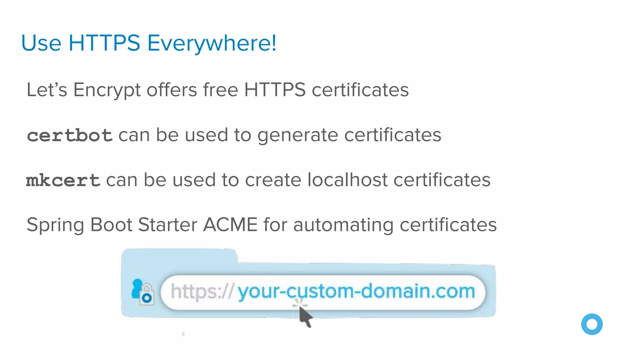 Use HTTPS Everywhere!
6
Let’s Encrypt oﬀers free HTTPS certiﬁcates
certbot can be used to generate certiﬁcates
mkcert can be used to create localhost certiﬁcates
Spring Boot Starter ACME for automating certiﬁcates
 
