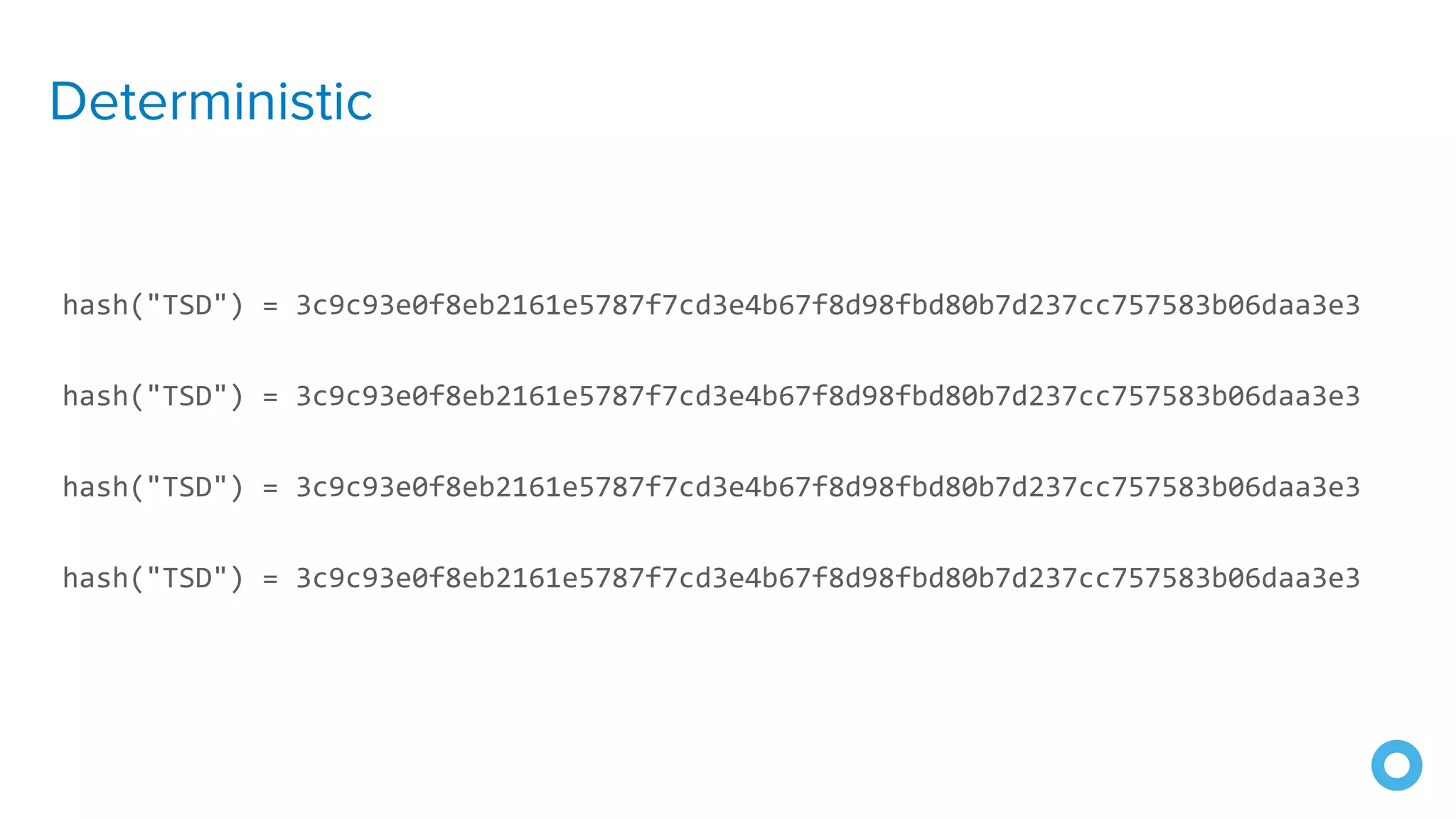 Deterministic
hash("TSD") = 3c9c93e0f8eb2161e5787f7cd3e4b67f8d98fbd80b7d237cc757583b06daa3e3
hash("TSD") = 3c9c93e0f8eb2161e5787f7cd3e4b67f8d98fbd80b7d237cc757583b06daa3e3
hash("TSD") = 3c9c93e0f8eb2161e5787f7cd3e4b67f8d98fbd80b7d237cc757583b06daa3e3
hash("TSD") = 3c9c93e0f8eb2161e5787f7cd3e4b67f8d98fbd80b7d237cc757583b06daa3e3
 