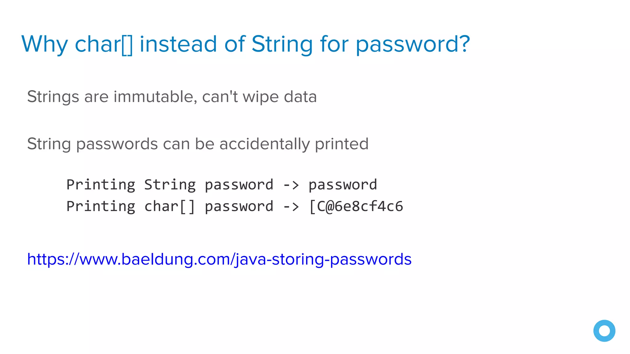 Why char[] instead of String for password?
Strings are immutable, can't wipe data
String passwords can be accidentally printed
https://www.baeldung.com/java-storing-passwords
Printing String password -> password
Printing char[] password -> [C@6e8cf4c6
 