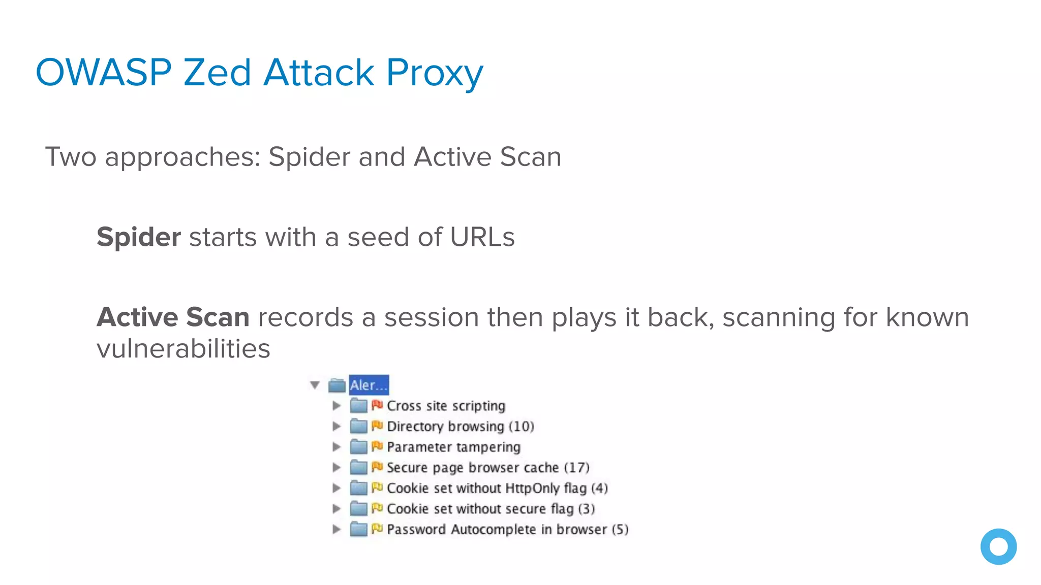 OWASP Zed Attack Proxy
Two approaches: Spider and Active Scan
Spider starts with a seed of URLs
Active Scan records a session then plays it back, scanning for known
vulnerabilities
 