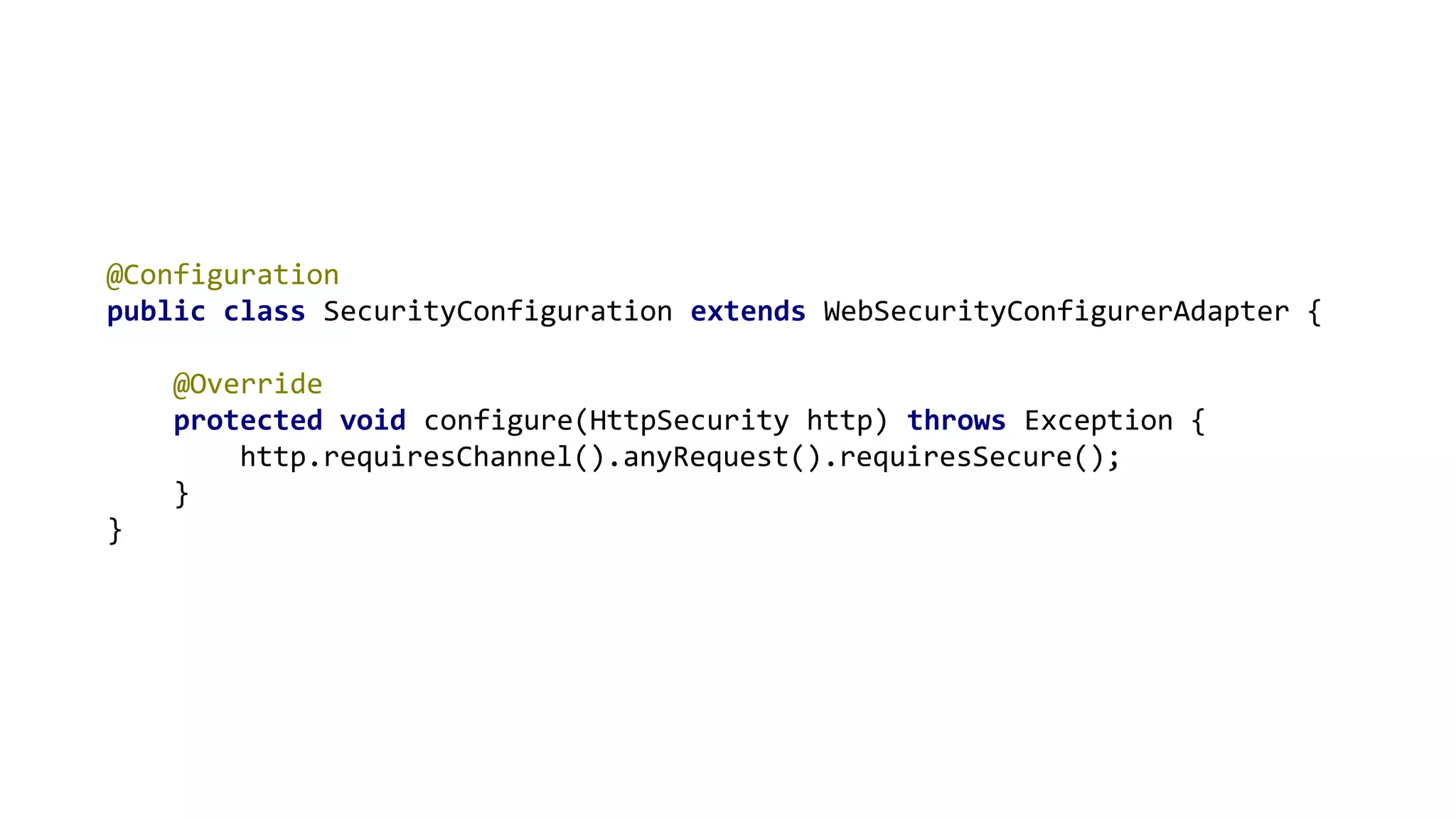 @Configuration
public class SecurityConfiguration extends WebSecurityConfigurerAdapter {
@Override
protected void configure(HttpSecurity http) throws Exception {
http.requiresChannel().anyRequest().requiresSecure();
}
}
 