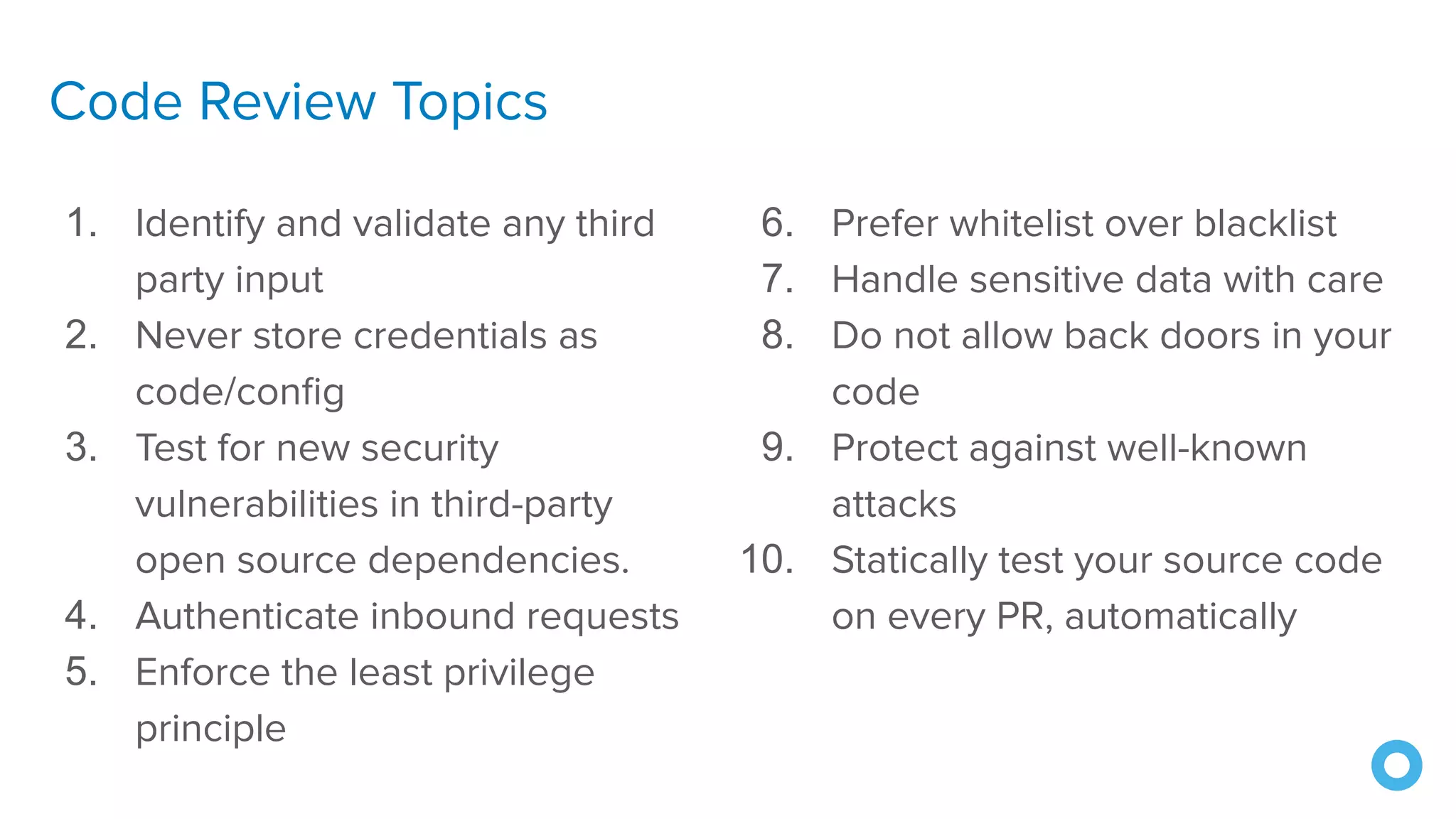 Code Review Topics
1. Identify and validate any third
party input
2. Never store credentials as
code/conﬁg
3. Test for new security
vulnerabilities in third-party
open source dependencies.
4. Authenticate inbound requests
5. Enforce the least privilege
principle
6. Prefer whitelist over blacklist
7. Handle sensitive data with care
8. Do not allow back doors in your
code
9. Protect against well-known
attacks
10. Statically test your source code
on every PR, automatically
 