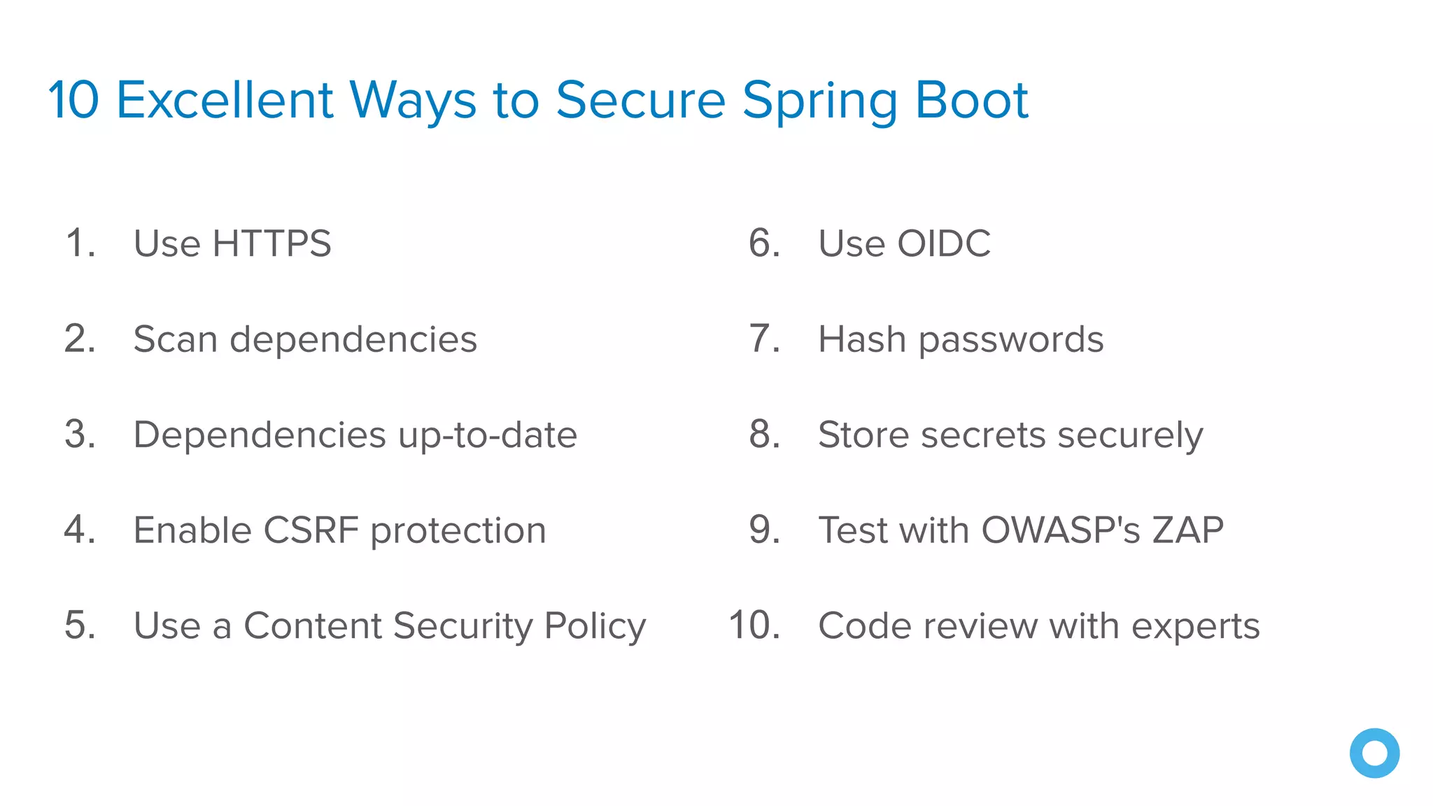 10 Excellent Ways to Secure Spring Boot
1. Use HTTPS
2. Scan dependencies
3. Dependencies up-to-date
4. Enable CSRF protection
5. Use a Content Security Policy
6. Use OIDC
7. Hash passwords
8. Store secrets securely
9. Test with OWASP's ZAP
10. Code review with experts
��
 