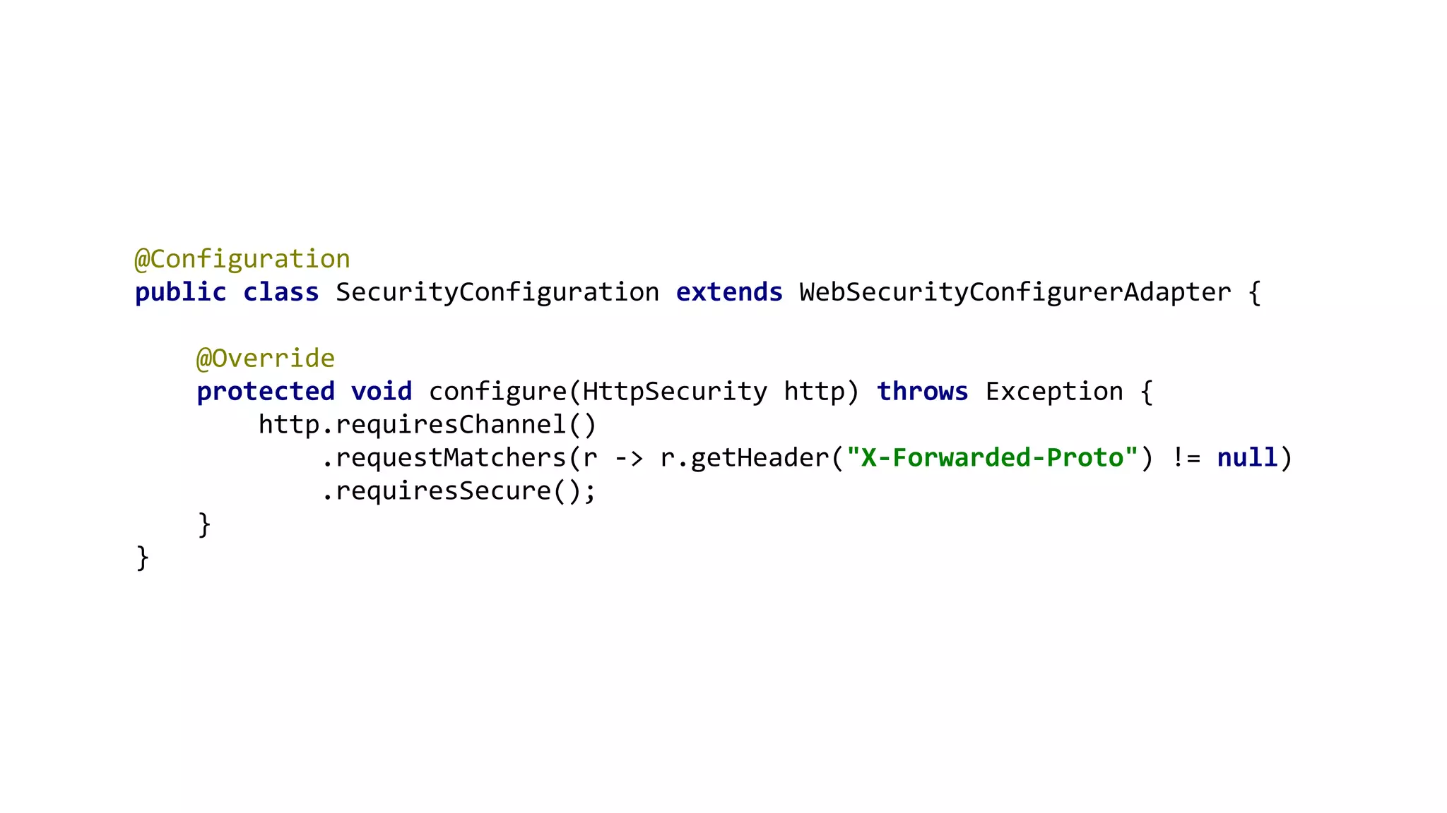 @Configuration
public class SecurityConfiguration extends WebSecurityConfigurerAdapter {
@Override
protected void configure(HttpSecurity http) throws Exception {
http.requiresChannel()
.requestMatchers(r -> r.getHeader("X-Forwarded-Proto") != null)
.requiresSecure();
}
}
 